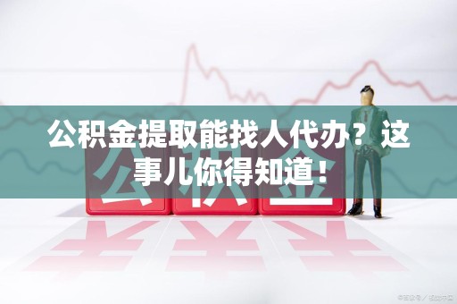 连江公积金提取能找人代办？这事儿你得知道！