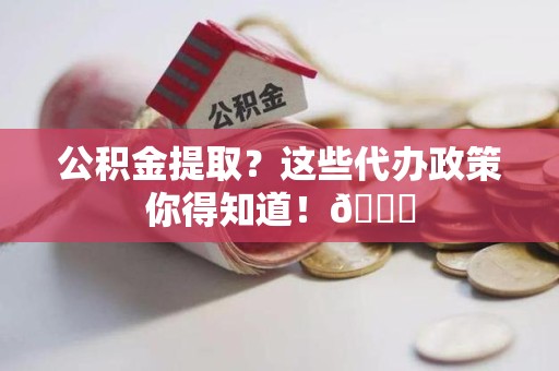 连江公积金提取？这些代办政策你得知道！😎