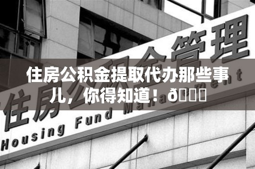 连江住房公积金提取代办那些事儿，你得知道！😎
