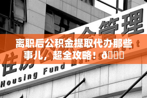 连江离职后公积金提取代办那些事儿，超全攻略！😎