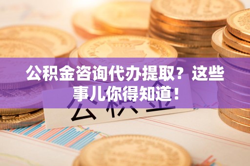 连江公积金咨询代办提取？这些事儿你得知道！