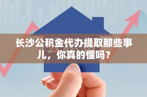 连江长沙公积金代办提取那些事儿，你真的懂吗？