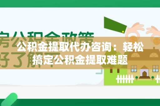 连江公积金提取代办咨询：轻松搞定公积金提取难题