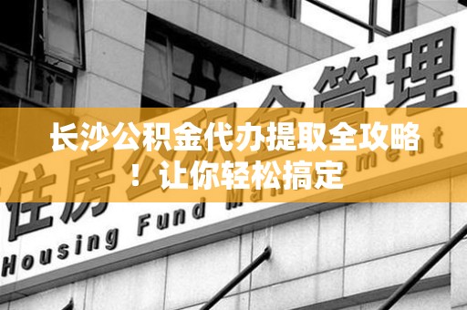 连江长沙公积金代办提取全攻略！让你轻松搞定