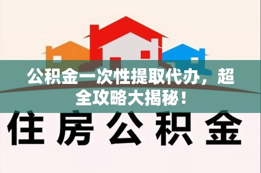 连江公积金一次性提取代办，超全攻略大揭秘！