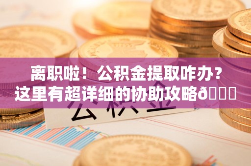 连江离职啦！公积金提取咋办？这里有超详细的协助攻略😎