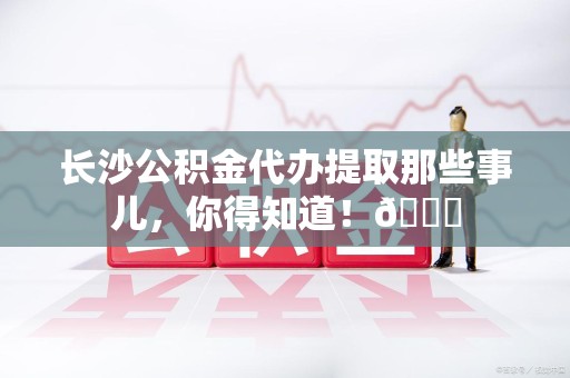 连江长沙公积金代办提取那些事儿，你得知道！😎